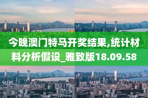 今晚澳门特马开奖结果,统计材料分析假设_雅致版18.09.58