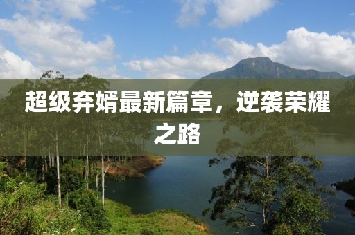 超级弃婿最新篇章，逆袭荣耀之路