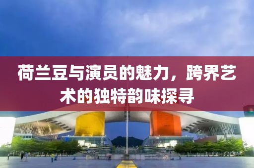 荷兰豆与演员的魅力，跨界艺术的独特韵味探寻