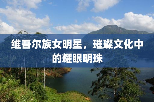 维吾尔族女明星，璀璨文化中的耀眼明珠