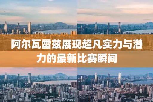 阿尔瓦雷兹展现超凡实力与潜力的最新比赛瞬间