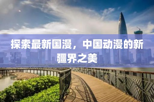 探索最新国漫，中国动漫的新疆界之美
