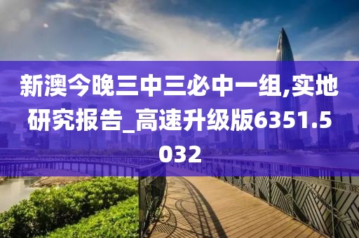 新澳今晚三中三必中一组,实地研究报告_高速升级版6351.5032