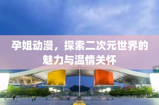 孕姐动漫，探索二次元世界的魅力与温情关怀