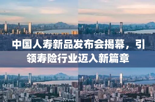 中国人寿新品发布会揭幕，引领寿险行业迈入新篇章