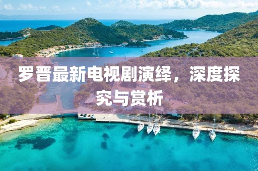 罗晋最新电视剧演绎，深度探究与赏析