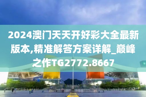 2024澳门天天开好彩大全最新版本,精准解答方案详解_巅峰之作TG2772.8667