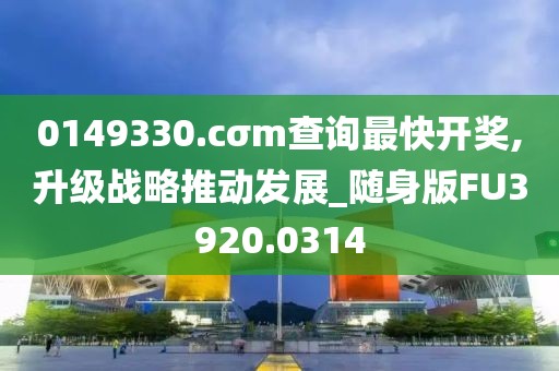 0149330.cσm查询最快开奖,升级战略推动发展_随身版FU3920.0314