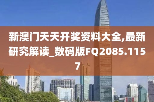 新澳门天天开奖资料大全,最新研究解读_数码版FQ2085.1157