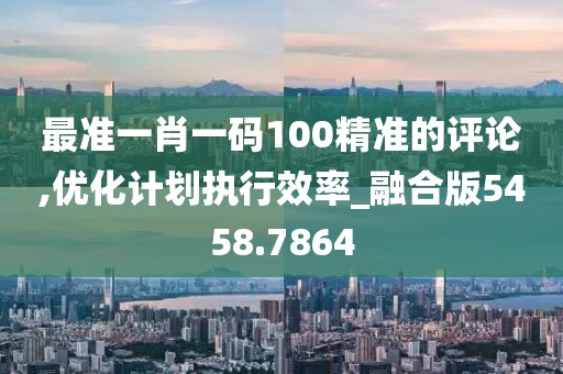 最准一肖一码100精准的评论,优化计划执行效率_融合版5458.7864