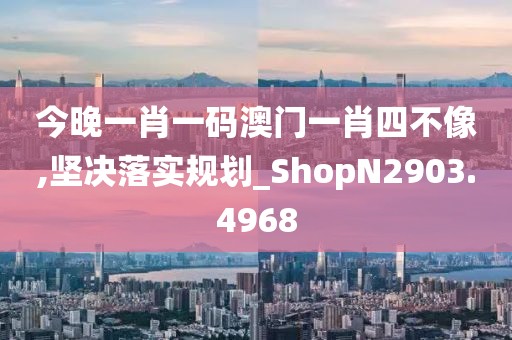 今晚一肖一码澳门一肖四不像,坚决落实规划_ShopN2903.4968