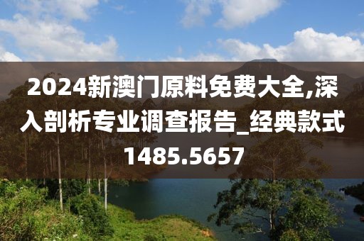 2024新澳门原料免费大全,深入剖析专业调查报告_经典款式1485.5657