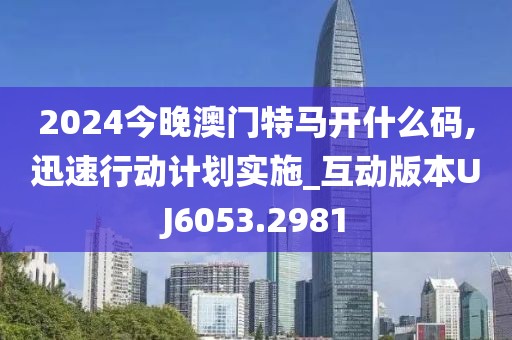 2024今晚澳门特马开什么码,迅速行动计划实施_互动版本UJ6053.2981