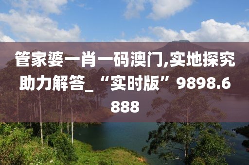 管家婆一肖一码澳门,实地探究助力解答_“实时版”9898.6888