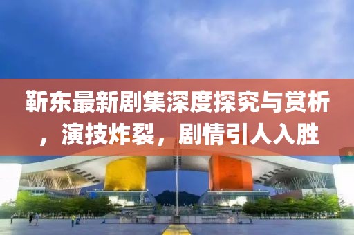 靳东最新剧集深度探究与赏析，演技炸裂，剧情引人入胜