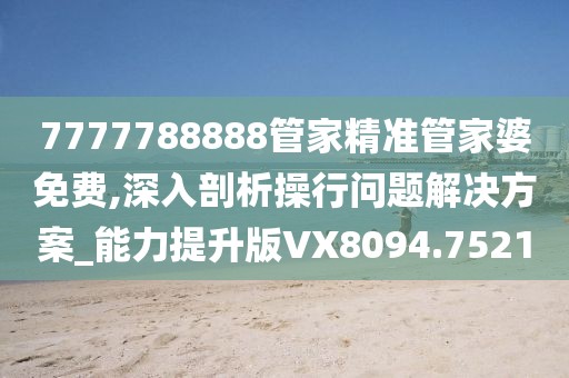 7777788888管家精准管家婆免费,深入剖析操行问题解决方案_能力提升版VX8094.7521