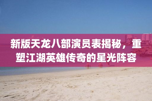 新版天龙八部演员表揭秘，重塑江湖英雄传奇的星光阵容