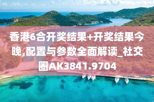 香港6合开奖结果+开奖结果今晚,配置与参数全面解读_社交圈AK3841.9704