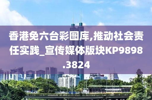香港免六台彩图库,推动社会责任实践_宣传媒体版块KP9898.3824