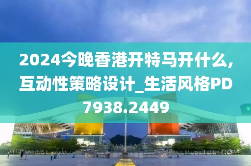 2024今晚香港开特马开什么,互动性策略设计_生活风格PD7938.2449