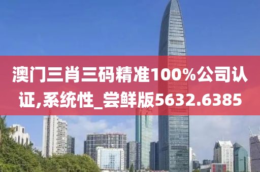 澳门三肖三码精准100%公司认证,系统性_尝鲜版5632.6385