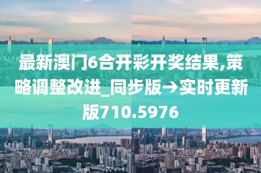 最新澳门6合开彩开奖结果,策略调整改进_同步版→实时更新版710.5976