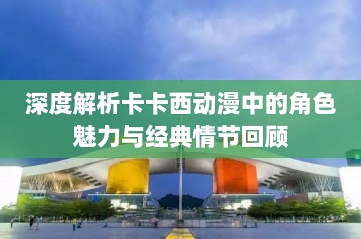 深度解析卡卡西动漫中的角色魅力与经典情节回顾