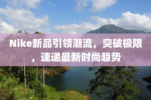 Nike新品引领潮流，突破极限，速递最新时尚趋势