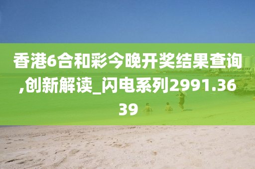 香港6合和彩今晚开奖结果查询,创新解读_闪电系列2991.3639