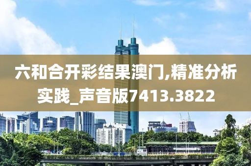 六和合开彩结果澳门,精准分析实践_声音版7413.3822