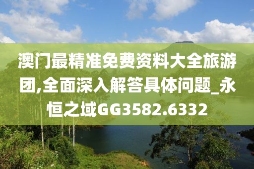 澳门最精准免费资料大全旅游团,全面深入解答具体问题_永恒之域GG3582.6332
