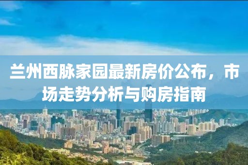 兰州西脉家园最新房价公布，市场走势分析与购房指南
