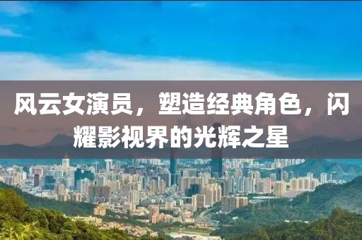 风云女演员，塑造经典角色，闪耀影视界的光辉之星