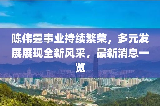 陈伟霆事业持续繁荣，多元发展展现全新风采，最新消息一览