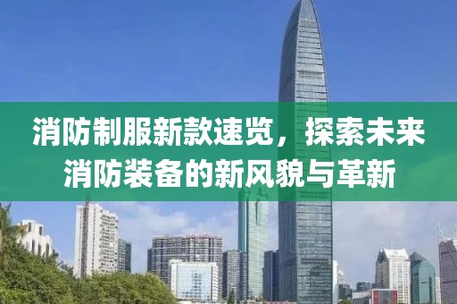 消防制服新款速览，探索未来消防装备的新风貌与革新