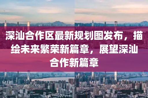 深汕合作区最新规划图发布，描绘未来繁荣新篇章，展望深汕合作新篇章