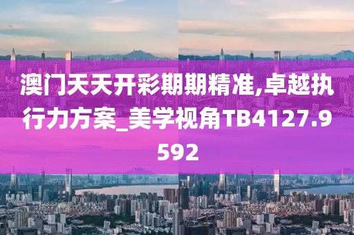 澳门天天开彩期期精准,卓越执行力方案_美学视角TB4127.9592