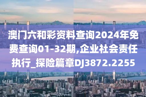 澳门六和彩资料查询2024年免费查询01-32期,企业社会责任执行_探险篇章DJ3872.2255