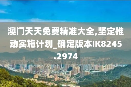 澳门天天免费精准大全,坚定推动实施计划_确定版本IK8245.2974