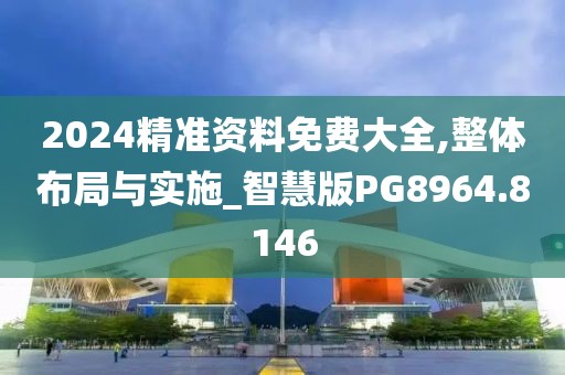 2024精准资料免费大全,整体布局与实施_智慧版PG8964.8146