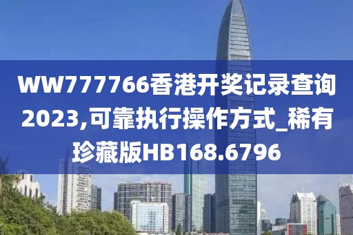 WW777766香港开奖记录查询2023,可靠执行操作方式_稀有珍藏版HB168.6796