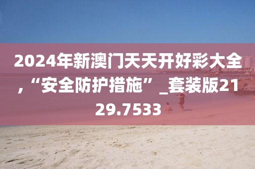 2024年新澳门天天开好彩大全,“安全防护措施”_套装版2129.7533