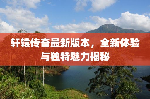 轩辕传奇最新版本，全新体验与独特魅力揭秘