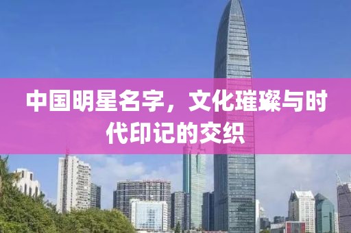 中国明星名字，文化璀璨与时代印记的交织