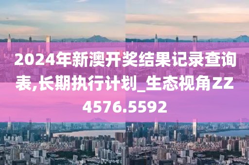 2024年新澳开奖结果记录查询表,长期执行计划_生态视角ZZ4576.5592