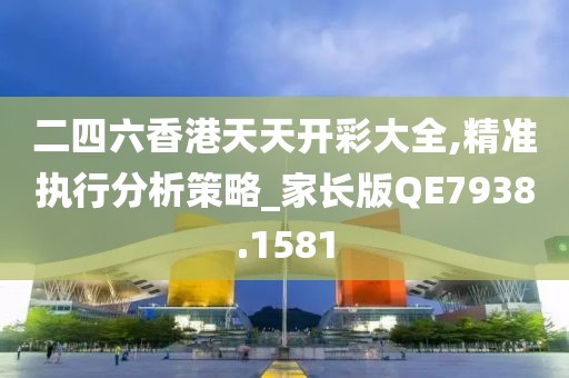 二四六香港天天开彩大全,精准执行分析策略_家长版QE7938.1581