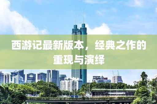 西游记最新版本，经典之作的重现与演绎