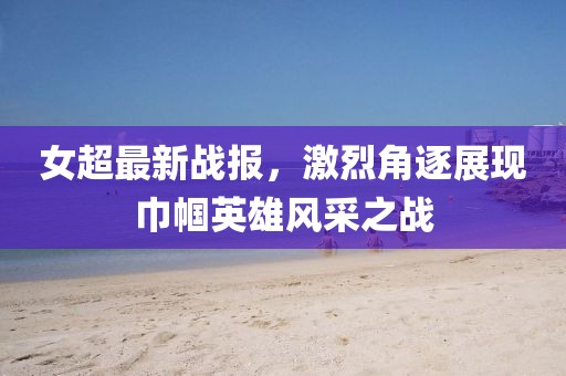 女超最新战报，激烈角逐展现巾帼英雄风采之战