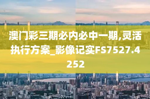 澳门彩三期必内必中一期,灵活执行方案_影像记实FS7527.4252