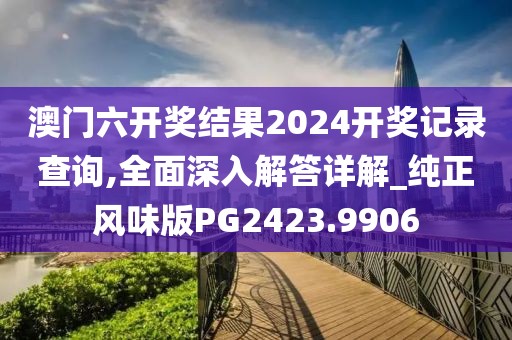 澳门六开奖结果2024开奖记录查询,全面深入解答详解_纯正风味版PG2423.9906